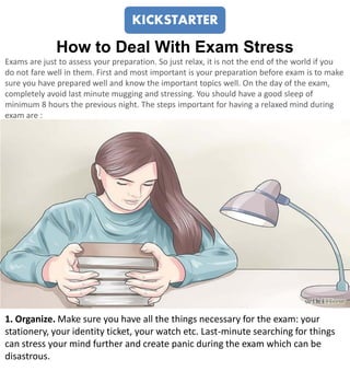 How to Deal With Exam Stress
Exams are just to assess your preparation. So just relax, it is not the end of the world if you
do not fare well in them. First and most important is your preparation before exam is to make
sure you have prepared well and know the important topics well. On the day of the exam,
completely avoid last minute mugging and stressing. You should have a good sleep of
minimum 8 hours the previous night. The steps important for having a relaxed mind during
exam are :
1. Organize. Make sure you have all the things necessary for the exam: your
stationery, your identity ticket, your watch etc. Last-minute searching for things
can stress your mind further and create panic during the exam which can be
disastrous.
KICKSTARTER
 