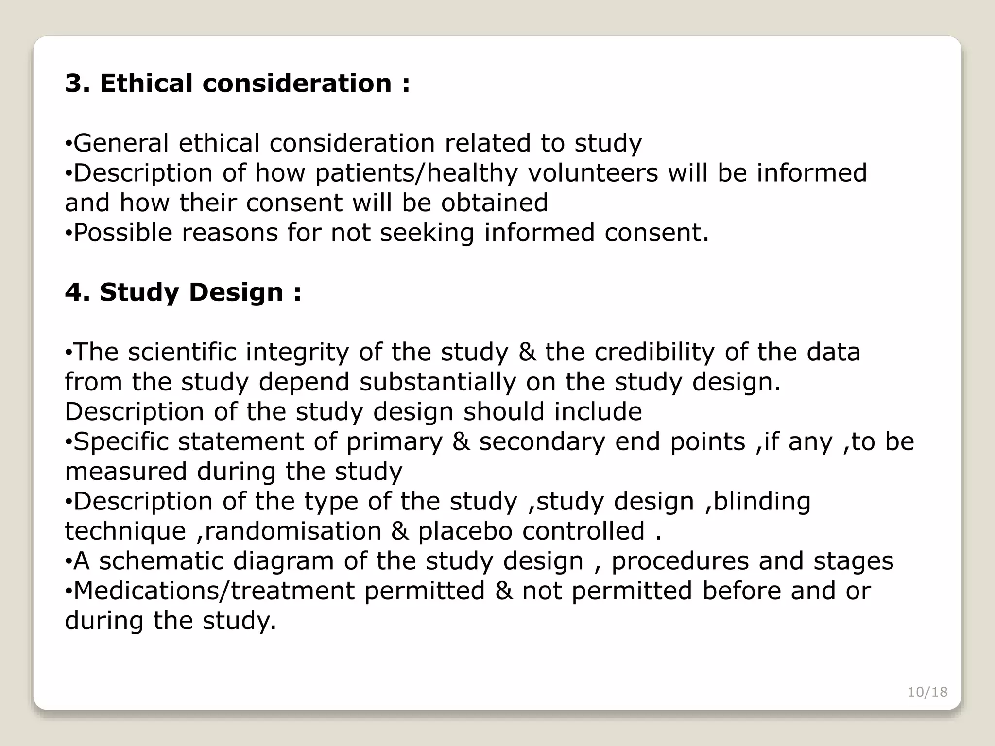 3. Ethical consideration :
•General ethical consideration related to study
•Description of how patients/healthy volunteers will be informed
and how their consent will be obtained
•Possible reasons for not seeking informed consent.
4. Study Design :
•The scientific integrity of the study & the credibility of the data
from the study depend substantially on the study design.
Description of the study design should include
•Specific statement of primary & secondary end points ,if any ,to be
measured during the study
•Description of the type of the study ,study design ,blinding
technique ,randomisation & placebo controlled .
•A schematic diagram of the study design , procedures and stages
•Medications/treatment permitted & not permitted before and or
during the study.
10/18
 