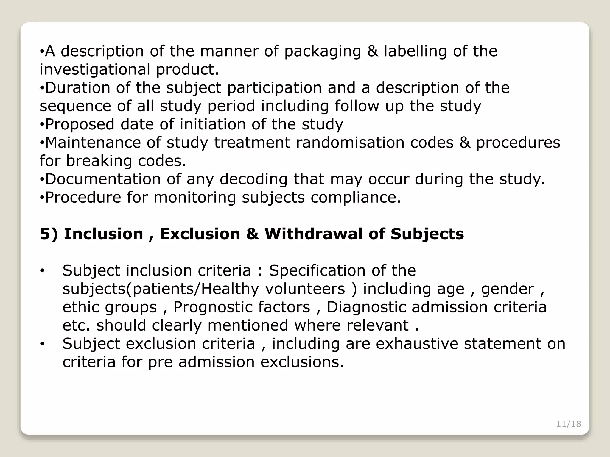 •A description of the manner of packaging & labelling of the
investigational product.
•Duration of the subject participation and a description of the
sequence of all study period including follow up the study
•Proposed date of initiation of the study
•Maintenance of study treatment randomisation codes & procedures
for breaking codes.
•Documentation of any decoding that may occur during the study.
•Procedure for monitoring subjects compliance.
5) Inclusion , Exclusion & Withdrawal of Subjects
• Subject inclusion criteria : Specification of the
subjects(patients/Healthy volunteers ) including age , gender ,
ethic groups , Prognostic factors , Diagnostic admission criteria
etc. should clearly mentioned where relevant .
• Subject exclusion criteria , including are exhaustive statement on
criteria for pre admission exclusions.
11/18
 