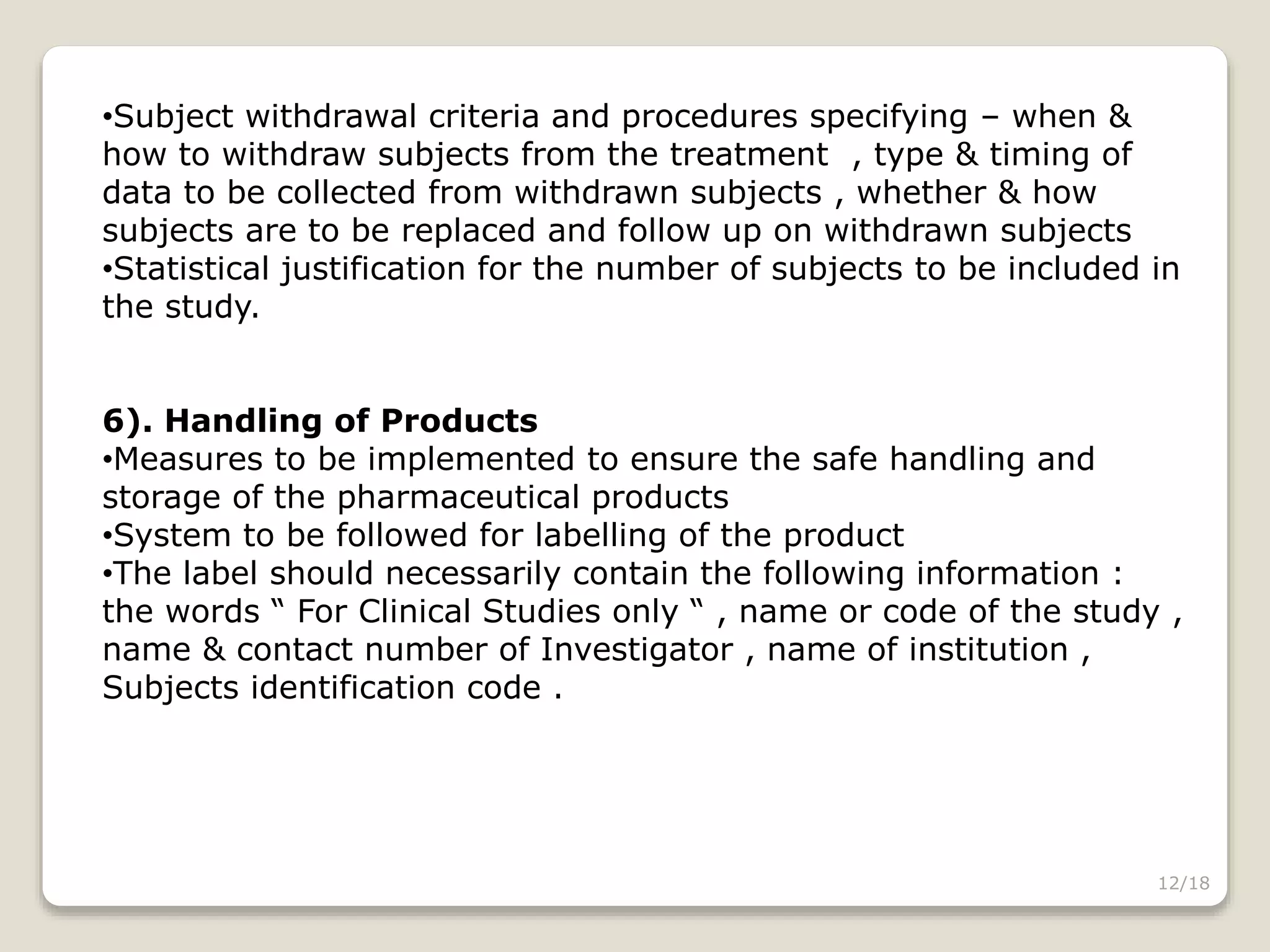 •Subject withdrawal criteria and procedures specifying – when &
how to withdraw subjects from the treatment , type & timing of
data to be collected from withdrawn subjects , whether & how
subjects are to be replaced and follow up on withdrawn subjects
•Statistical justification for the number of subjects to be included in
the study.
6). Handling of Products
•Measures to be implemented to ensure the safe handling and
storage of the pharmaceutical products
•System to be followed for labelling of the product
•The label should necessarily contain the following information :
the words “ For Clinical Studies only “ , name or code of the study ,
name & contact number of Investigator , name of institution ,
Subjects identification code .
12/18
 