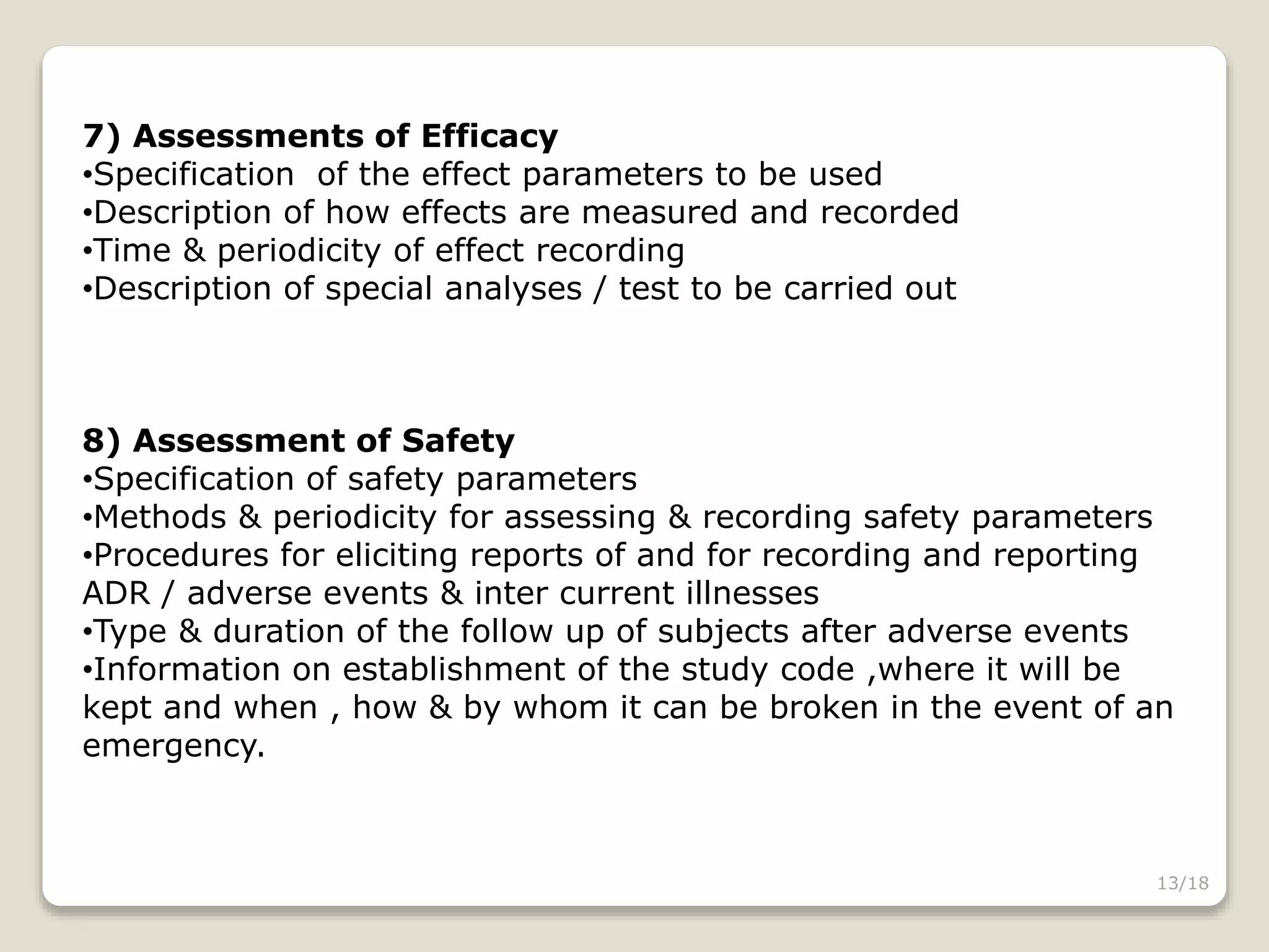 7) Assessments of Efficacy
•Specification of the effect parameters to be used
•Description of how effects are measured and recorded
•Time & periodicity of effect recording
•Description of special analyses / test to be carried out
8) Assessment of Safety
•Specification of safety parameters
•Methods & periodicity for assessing & recording safety parameters
•Procedures for eliciting reports of and for recording and reporting
ADR / adverse events & inter current illnesses
•Type & duration of the follow up of subjects after adverse events
•Information on establishment of the study code ,where it will be
kept and when , how & by whom it can be broken in the event of an
emergency.
13/18
 