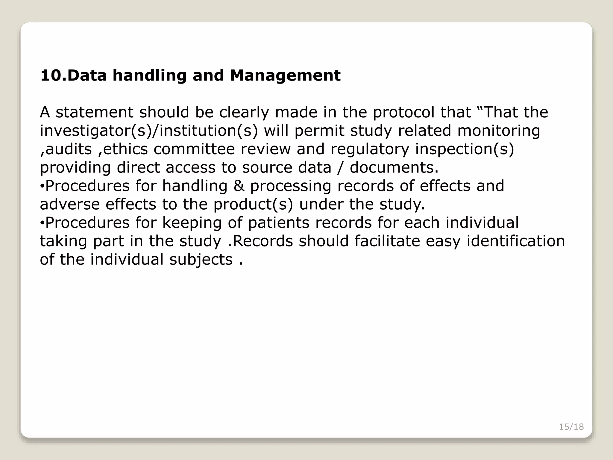10.Data handling and Management
A statement should be clearly made in the protocol that “That the
investigator(s)/institution(s) will permit study related monitoring
,audits ,ethics committee review and regulatory inspection(s)
providing direct access to source data / documents.
•Procedures for handling & processing records of effects and
adverse effects to the product(s) under the study.
•Procedures for keeping of patients records for each individual
taking part in the study .Records should facilitate easy identification
of the individual subjects .
15/18
 