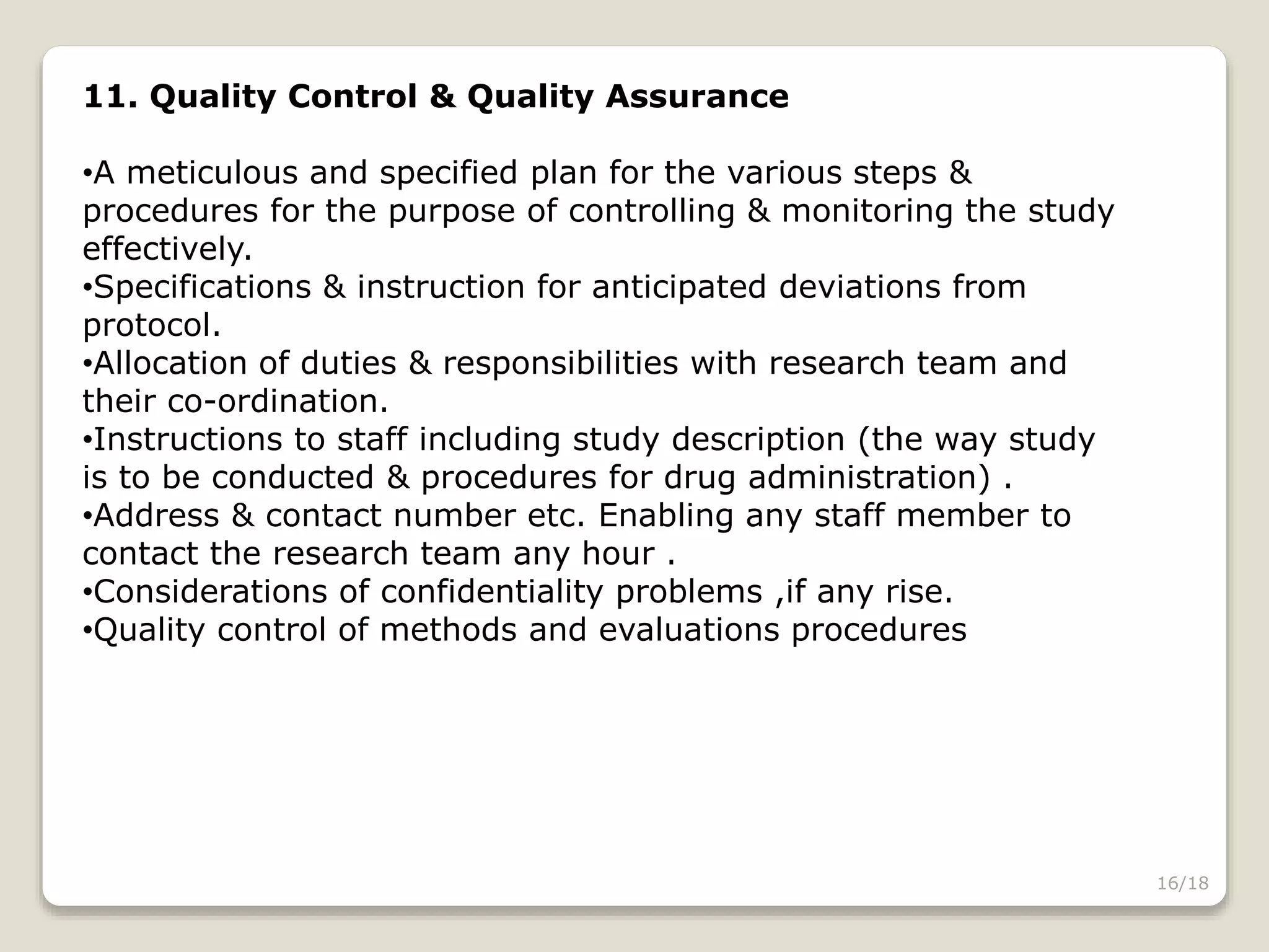 11. Quality Control & Quality Assurance
•A meticulous and specified plan for the various steps &
procedures for the purpose of controlling & monitoring the study
effectively.
•Specifications & instruction for anticipated deviations from
protocol.
•Allocation of duties & responsibilities with research team and
their co-ordination.
•Instructions to staff including study description (the way study
is to be conducted & procedures for drug administration) .
•Address & contact number etc. Enabling any staff member to
contact the research team any hour .
•Considerations of confidentiality problems ,if any rise.
•Quality control of methods and evaluations procedures
16/18
 
