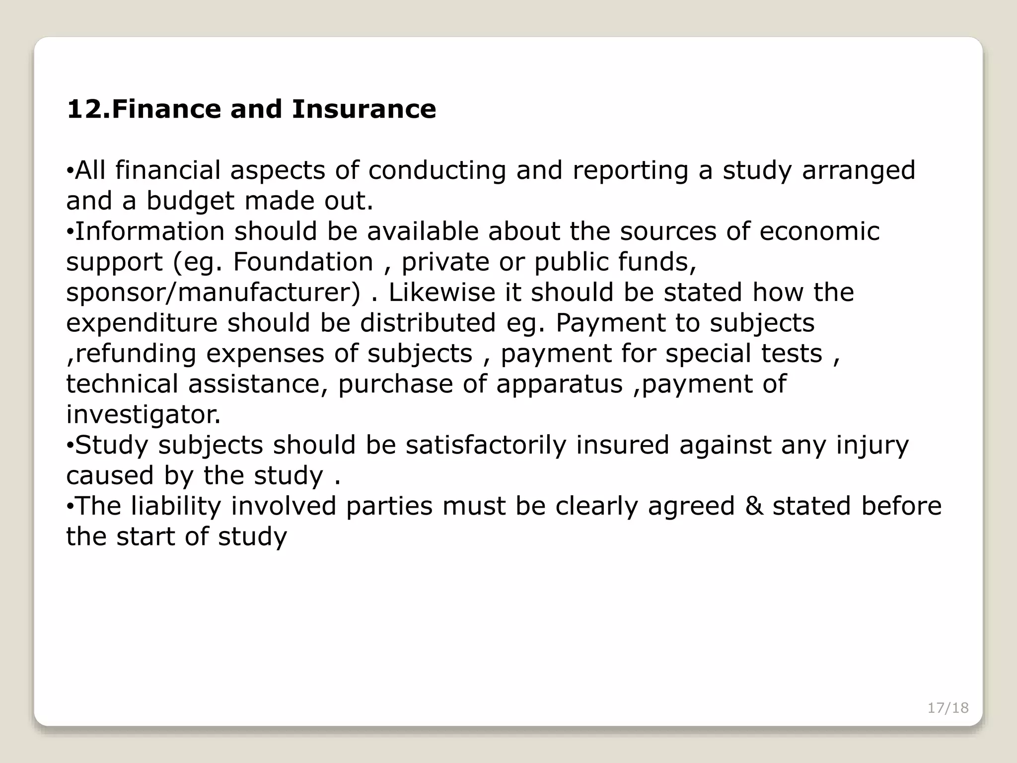 12.Finance and Insurance
•All financial aspects of conducting and reporting a study arranged
and a budget made out.
•Information should be available about the sources of economic
support (eg. Foundation , private or public funds,
sponsor/manufacturer) . Likewise it should be stated how the
expenditure should be distributed eg. Payment to subjects
,refunding expenses of subjects , payment for special tests ,
technical assistance, purchase of apparatus ,payment of
investigator.
•Study subjects should be satisfactorily insured against any injury
caused by the study .
•The liability involved parties must be clearly agreed & stated before
the start of study
17/18
 