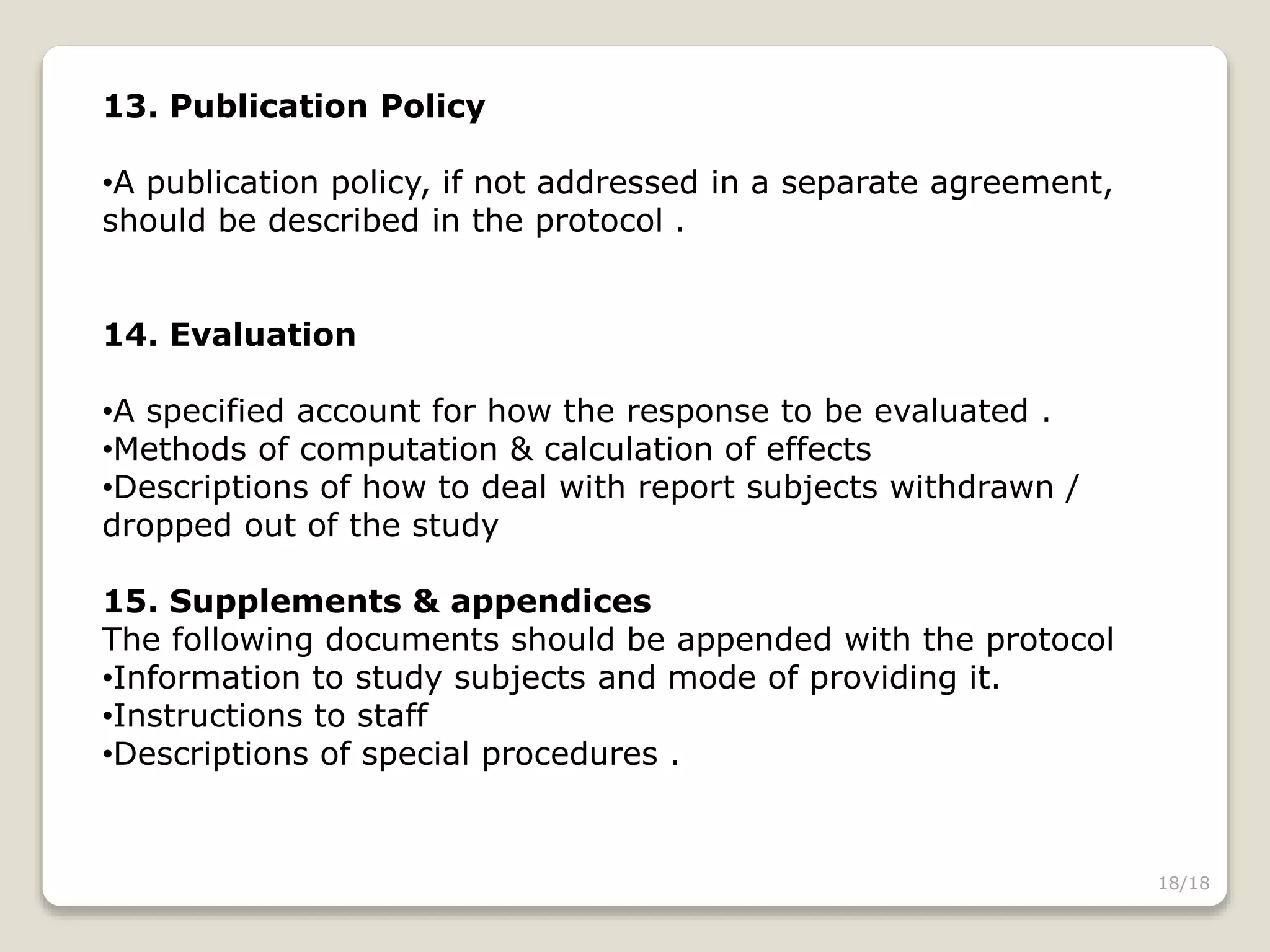 13. Publication Policy
•A publication policy, if not addressed in a separate agreement,
should be described in the protocol .
14. Evaluation
•A specified account for how the response to be evaluated .
•Methods of computation & calculation of effects
•Descriptions of how to deal with report subjects withdrawn /
dropped out of the study
15. Supplements & appendices
The following documents should be appended with the protocol
•Information to study subjects and mode of providing it.
•Instructions to staff
•Descriptions of special procedures .
18/18
 
