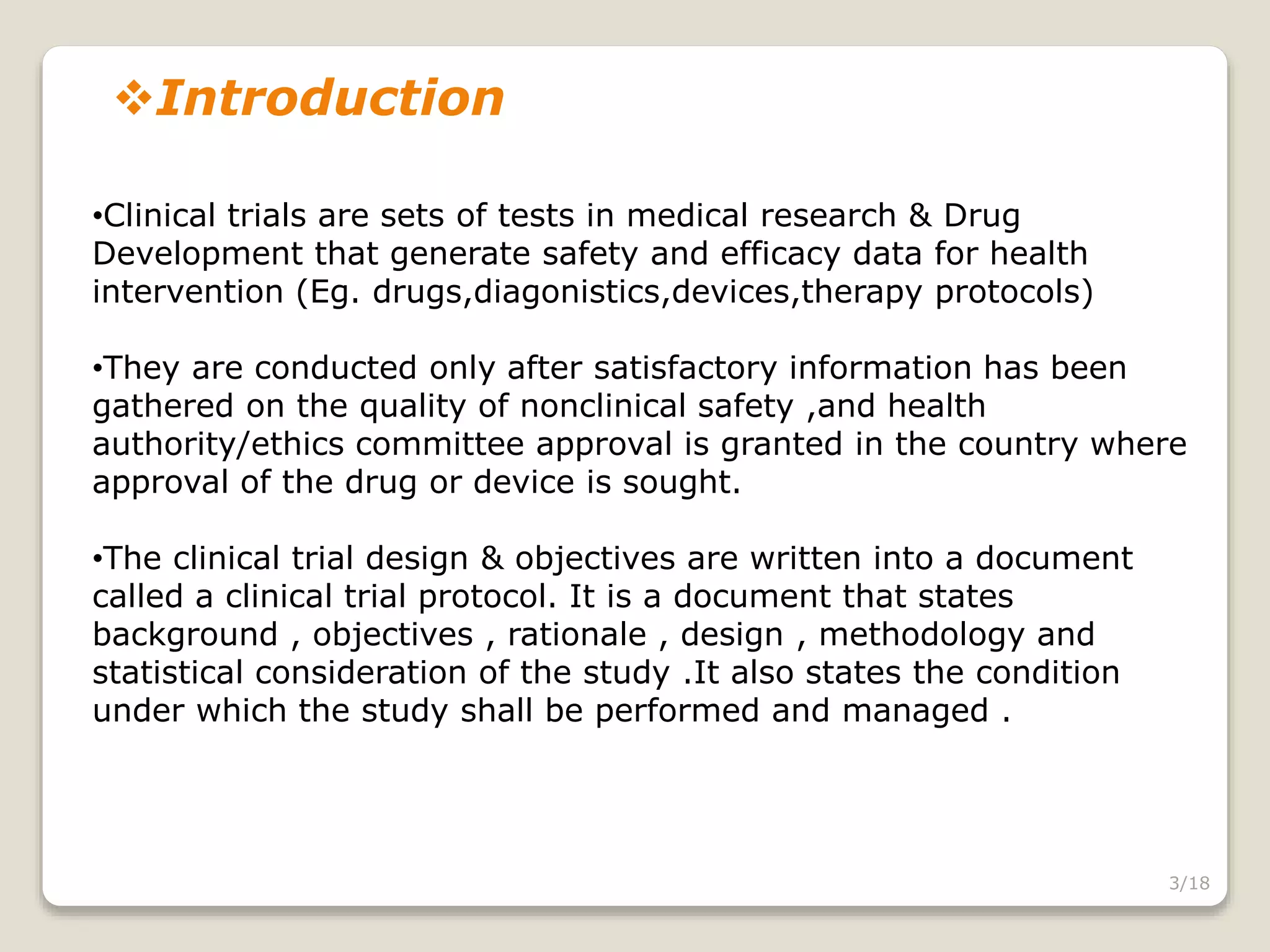 Introduction
•Clinical trials are sets of tests in medical research & Drug
Development that generate safety and efficacy data for health
intervention (Eg. drugs,diagonistics,devices,therapy protocols)
•They are conducted only after satisfactory information has been
gathered on the quality of nonclinical safety ,and health
authority/ethics committee approval is granted in the country where
approval of the drug or device is sought.
•The clinical trial design & objectives are written into a document
called a clinical trial protocol. It is a document that states
background , objectives , rationale , design , methodology and
statistical consideration of the study .It also states the condition
under which the study shall be performed and managed .
3/18
 