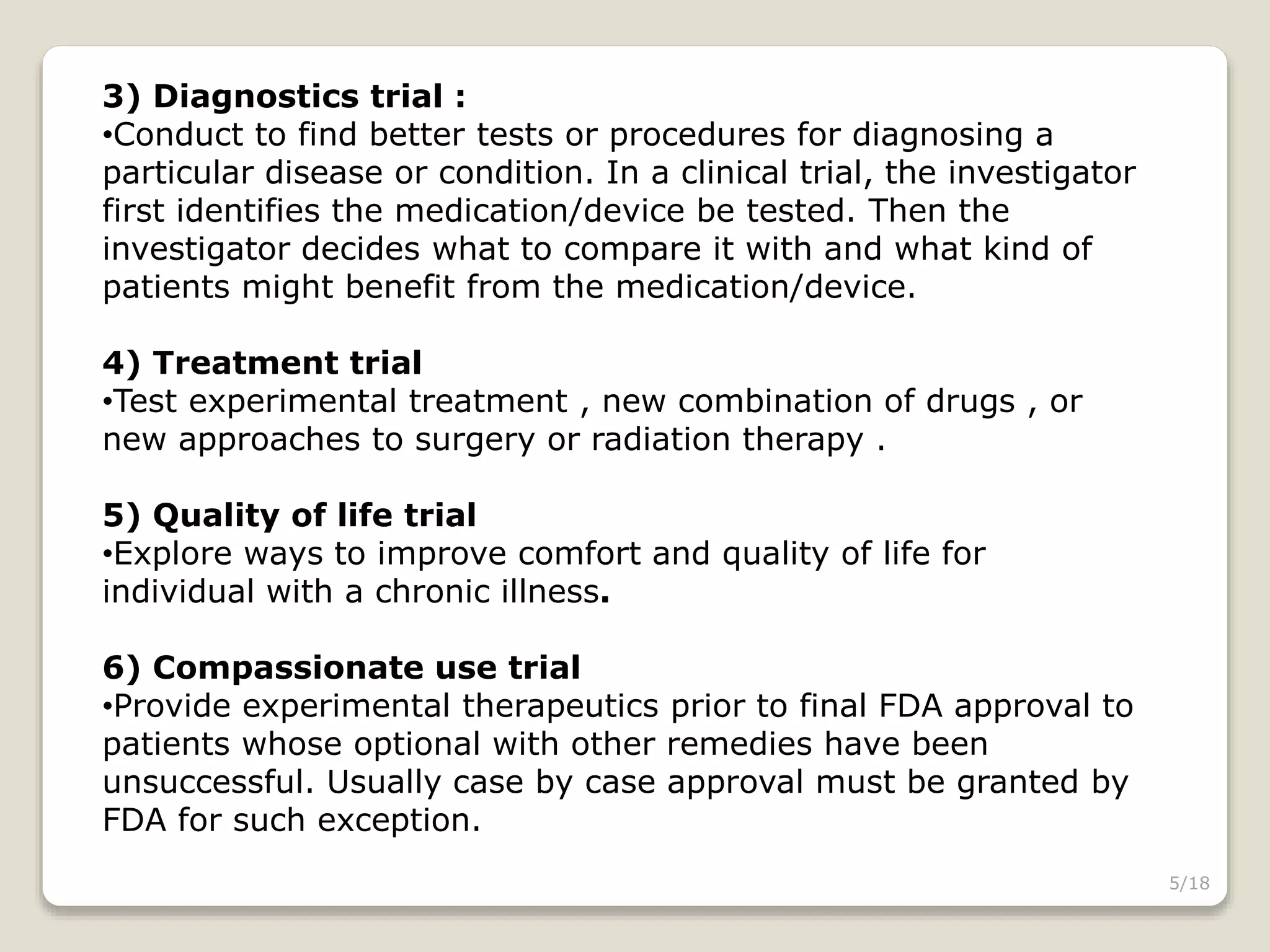 3) Diagnostics trial :
•Conduct to find better tests or procedures for diagnosing a
particular disease or condition. In a clinical trial, the investigator
first identifies the medication/device be tested. Then the
investigator decides what to compare it with and what kind of
patients might benefit from the medication/device.
4) Treatment trial
•Test experimental treatment , new combination of drugs , or
new approaches to surgery or radiation therapy .
5) Quality of life trial
•Explore ways to improve comfort and quality of life for
individual with a chronic illness.
6) Compassionate use trial
•Provide experimental therapeutics prior to final FDA approval to
patients whose optional with other remedies have been
unsuccessful. Usually case by case approval must be granted by
FDA for such exception.
5/18
 