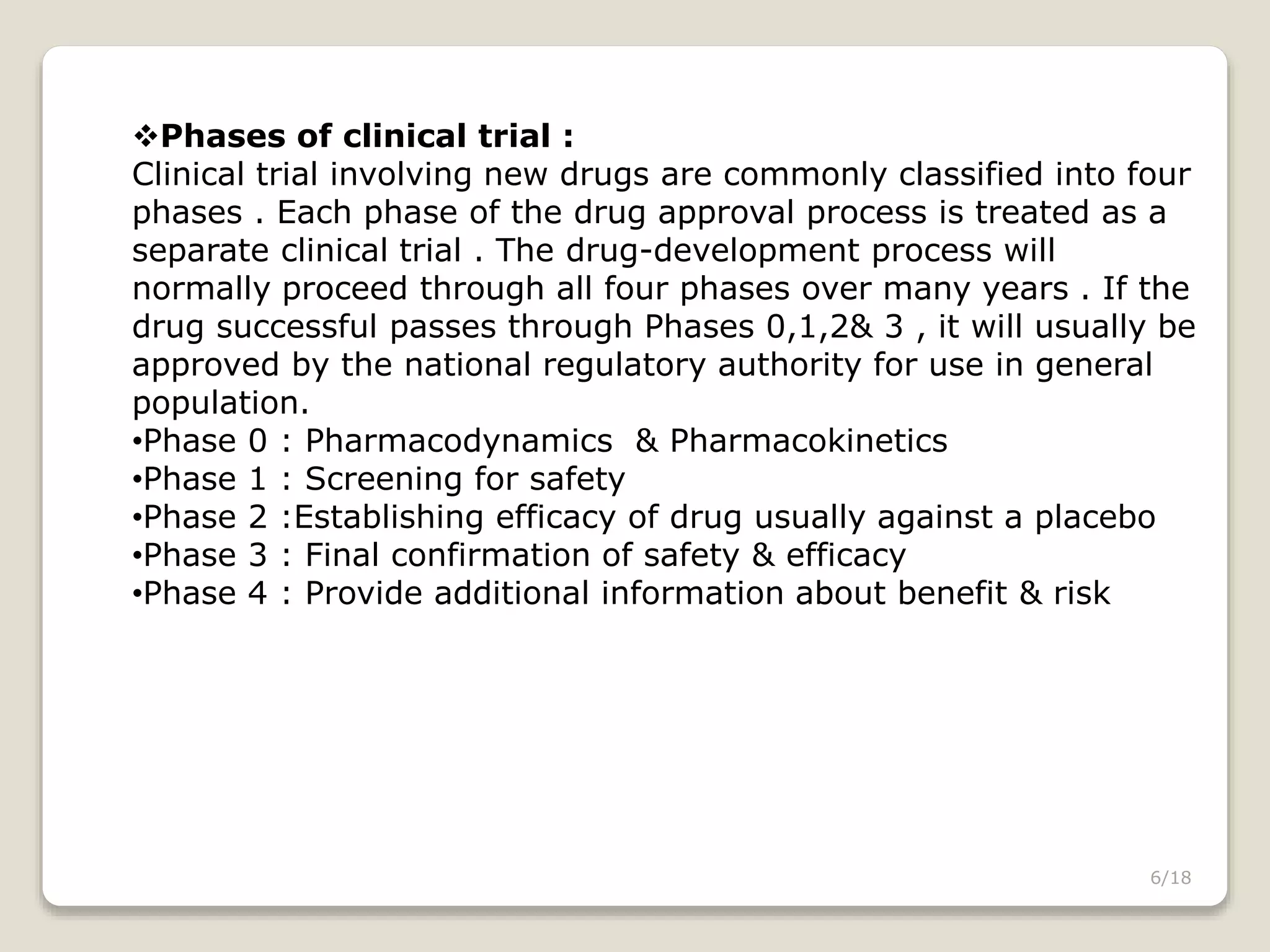 Phases of clinical trial :
Clinical trial involving new drugs are commonly classified into four
phases . Each phase of the drug approval process is treated as a
separate clinical trial . The drug-development process will
normally proceed through all four phases over many years . If the
drug successful passes through Phases 0,1,2& 3 , it will usually be
approved by the national regulatory authority for use in general
population.
•Phase 0 : Pharmacodynamics & Pharmacokinetics
•Phase 1 : Screening for safety
•Phase 2 :Establishing efficacy of drug usually against a placebo
•Phase 3 : Final confirmation of safety & efficacy
•Phase 4 : Provide additional information about benefit & risk
6/18
 