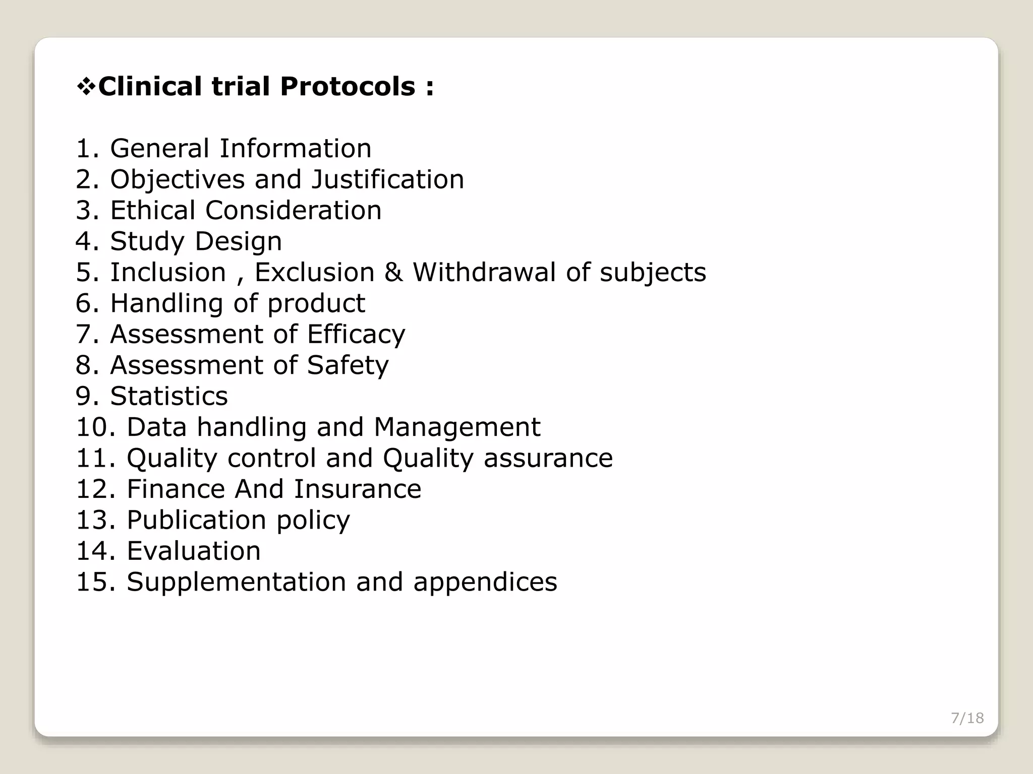 Clinical trial Protocols :
1. General Information
2. Objectives and Justification
3. Ethical Consideration
4. Study Design
5. Inclusion , Exclusion & Withdrawal of subjects
6. Handling of product
7. Assessment of Efficacy
8. Assessment of Safety
9. Statistics
10. Data handling and Management
11. Quality control and Quality assurance
12. Finance And Insurance
13. Publication policy
14. Evaluation
15. Supplementation and appendices
7/18
 