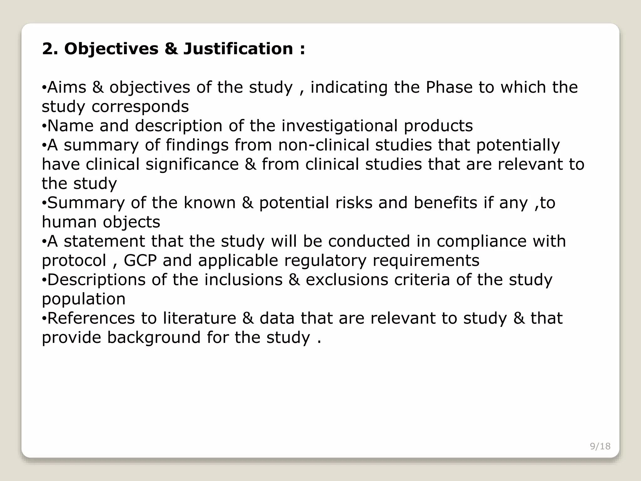 2. Objectives & Justification :
•Aims & objectives of the study , indicating the Phase to which the
study corresponds
•Name and description of the investigational products
•A summary of findings from non-clinical studies that potentially
have clinical significance & from clinical studies that are relevant to
the study
•Summary of the known & potential risks and benefits if any ,to
human objects
•A statement that the study will be conducted in compliance with
protocol , GCP and applicable regulatory requirements
•Descriptions of the inclusions & exclusions criteria of the study
population
•References to literature & data that are relevant to study & that
provide background for the study .
9/18
 