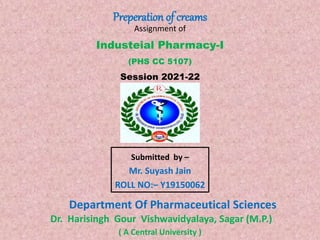 Industeial Pharmacy-I
(PHS CC 5107)
Session 2021-22
Submitted by –
Mr. Suyash Jain
ROLL NO:– Y19150062
Department Of Pharmaceutical Sciences
Dr. Harisingh Gour Vishwavidyalaya, Sagar (M.P.)
Preperation of creams
( A Central University )
Assignment of
 