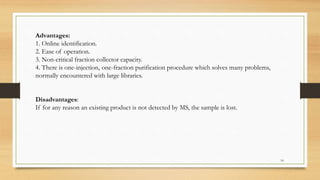 Advantages:
1. Online identification.
2. Ease of operation.
3. Non-critical fraction collector capacity.
4. There is one-injection, one-fraction purification procedure which solves many problems,
normally encountered with large libraries.
Disadvantages:
If for any reason an existing product is not detected by MS, the sample is lost.
14
 