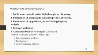 APPLICATIONS OF PREPARATIVE HPLC :-
1. Purification in medicinal or high-throughput chemistry.
2. Purification of compounds in natural product chemistry.
4. Recovery collection
3. Purification of by-products, formed during impurity
analysis.
15
5. Automated fraction re-analysis: Automated
fraction re-analysis consist of three steps:
a. Pre-preparative analysis.
b. Purification.
c. Post preparative analysis.
 