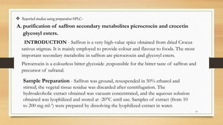  Reported studies using preparative HPLC:-
A. purification of saffron secondary metabolites picrocrocin and crocetin
glycosyl esters.
INTRODUCTION - Saffron is a very high-value spice obtained from dried Crocus
sativus stigmas. It is mainly employed to provide colour and flavour to foods. The most
important secondary metabolite in saffron are picrocrocin and glycosyl esters.
Picrocrocin is a colourless bitter glycoside ,responsible for the bitter taste of saffron and
precursor of safranal.
16
Sample Preparation - Saffron was ground, resuspended in 50% ethanol and
stirred; the vegetal tissue residue was discarded after centrifugation. The
hydroalcoholic extract obtained was vacuum concentrated, and the aqueous solution
obtained was lyophilized and stored at -20°C until use. Samples of extract (from 10
to 200 mg ml-‘) were prepared by dissolving the lyophilized extract in water.
 