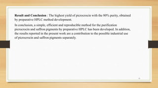 Result and Conclusion : The highest yield of picrocrocin with the 80% purity, obtained
by preparative HPLC method development.
In conclusion, a simple, efficient and reproducible method for the purification
picrocrocin and saffron pigments by preparative HPLC has been developed. In addition,
the results reported in the present work are a contribution to the possible industrial use
of picrocrocin and saffron pigments separately.
19
 