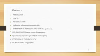 Contents :-
1. INTRODUCTION
2. PRINCIPLE
3. INSTRUMENTATION
4. Hyphenation techniques with preparative hplc:-
5. HYPHENATION OF PREPARATIVE HPLC WITH Mass spectroscopy.
 HYPHENATION WITH counter-current chromatography.
 Hyphenation of preparative hplc with flash chromatography.
6. APPLICATIONS OF PREPARATIVE HPLC
7. REPORTED STUDIES using prep hplc
2
 