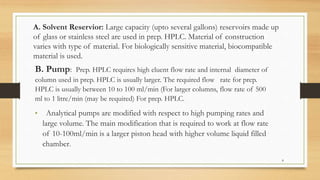 A. Solvent Reservior: Large capacity (upto several gallons) reservoirs made up
of glass or stainless steel are used in prep. HPLC. Material of construction
varies with type of material. For biologically sensitive material, biocompatible
material is used.
B. Pump: Prep. HPLC requires high eluent flow rate and internal diameter of
column used in prep. HPLC is usually larger. The required flow rate for prep.
HPLC is usually between 10 to 100 ml/min (For larger columns, flow rate of 500
ml to 1 litre/min (may be required) For prep. HPLC.
• Analytical pumps are modified with respect to high pumping rates and
large volume. The main modification that is required to work at flow rate
of 10-100ml/min is a larger piston head with higher volume liquid filled
chamber.
8
 