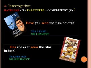 Has she ever seen the film
before?
YES, SHE HAS
NO, SHE HASN’T
Have you seen the film before?
YES, I HAVE
NO, I HAVEN’T
7
3- Interrogative:
HAVE/ HAS + S + PARTICIPLE + COMPLEMENT (C) ?
 