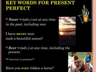 KEY WORDS FOR PRESENT
PERFECT
 Never = (adv.) not at any time
in the past, including now
I have never seen
such a beautiful sunset!
 Ever = (adv.) at any time, including the
present.
** Used only in questions**
Have you ever ridden a horse?
 