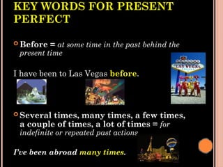 KEY WORDS FOR PRESENT
PERFECT
 Before = at some time in the past behind the
present time
I have been to Las Vegas before.
 Several times, many times, a few times,
a couple of times, a lot of times = for
indefinite or repeated past actions.
I’ve been abroad many times.
 
