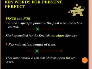 KEY WORDS FOR PRESENT
PERFECT
SINCE and FOR
 Since + specific point in the past when the action
started.
She has studied for the English test since Monday.
 For + duration, length of time.
They have earned $ 180.000 Chilean pesos for ten
years.
 
