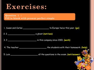 Exercises:
1. Susan and Carlos ____________________ to Europe twice this year. (go)
2. I _____________________ a ghost (not/see)
4. The teacher _____________________ the students with their homework. (help)
5. Luis _____________________ all the questions in the exam. (not/answer)
3. I ______________________ in this company since 2001. (work)
10
Question 1 :
Fill in blank with present perfect simple
 
