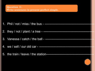 1. Phil / not / miss / the bus - -----------------------------------------------
2. they / not / plant / a tree - ------------------------------------------------
3. Vanessa / catch / the ball - ----------------------------------------------
4. we / sell / our old car - ----------------------------------------------------
5. the train / leave / the station---------------------------------------------
Question 3 :
Write sentences in present perfect simple.
 
