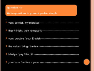 .
 you / correct / my mistakes --------------------------------------------
 they / finish / their homework –----------------------------------------
 you / practice / your English –-----------------------------------------
 the waiter / bring / the tea - --------------------------------------------
 Marilyn / pay / the bill - --------------------------------------------------
 you / ever / write / a poem --------------------------------------------
Question 4 :
Write questions in present perfect simple
 