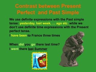 Contrast between Present
Perfect and Past Simple
We use definite expressions with the Past simple
tense: yesterday, last week, … ago etc, while we
don’t use definite time expressions with the Present
perfect tense.
I have been to France three times
When did you go there last time?
I went there last Summer
 