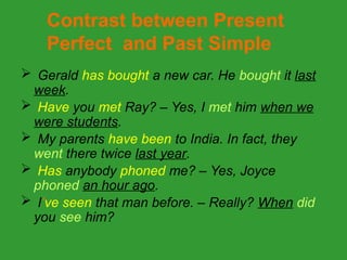  Gerald has bought a new car. He bought it last
week.
 Have you met Ray? – Yes, I met him when we
were students.
 My parents have been to India. In fact, they
went there twice last year.
 Has anybody phoned me? – Yes, Joyce
phoned an hour ago.
 I’ve seen that man before. – Really? When did
you see him?
Contrast between Present
Perfect and Past Simple
 