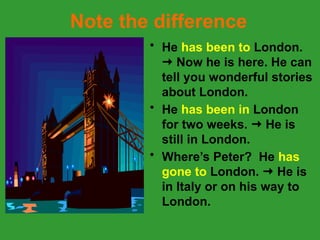 Note the difference
• He has been to London.
 Now he is here. He can
tell you wonderful stories
about London.
• He has been in London
for two weeks.  He is
still in London.
• Where’s Peter? He has
gone to London.  He is
in Italy or on his way to
London.
 