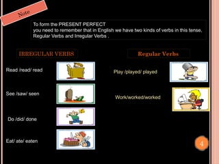 Note
To form the PRESENT PERFECT
you need to remember that in English we have two kinds of verbs in this tense,
Regular Verbs and Irregular Verbs .
Read /read/ read Play /played/ played
Work/worked/worked
See /saw/ seen
Do /did/ done
IRREGULAR VERBS Regular Verbs
Eat/ ate/ eaten
4
 