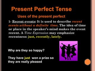 1- Recent events: It is used to describe recent
events without a definite time. The idea of time
or place in the speaker’s mind makes the event
recent. A Time Expression may emphasize
recentness: just, recently, lately.
Present Perfect Tense
Uses of the present perfect
Why are they so happy?
They have just won a prize so
they are really pleased
 