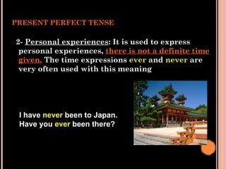 PRESENT PERFECT TENSE
2- Personal experiences: It is used to express
personal experiences, there is not a definite time
given. The time expressions ever and never are
very often used with this meaning
I have never been to Japan.
Have you ever been there?
 