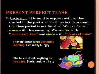 PRESENT PERFECT TENSE
3- Up to now: It is used to express actions that
started in the past and continue to the present,
the time period is not finished. We use for and
since with this meaning. We use for with
“periods of time” and since with “points of time”.
I haven’t eaten since yesterday
morning. I am really hungry
She hasn’t drunk anything for
two days. She is terribly thirsty
 
