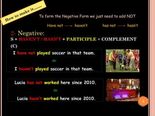 Negative:
How to make it........
To form the Negative Form we just need to add NOT
Have not haven’t has not hasn’t
8
2- Negative:
S + HAVEN’T / HASN’T + PARTICIPLE + COMPLEMENT
(C)
I have not played soccer in that team.
Or
I haven’t played soccer in that team.
Lucia has not worked here since 2010.
Or
Lucia hasn’t worked here since 2010.
 