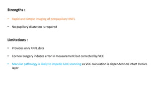 Strengths :
• Rapid and simple imaging of peripapillary RNFL
• No pupillary dilatation is required
Limitations :
• Provides only RNFL data
• Corneal surgery induces error in measurement but corrected by VCC
• Macular pathology is likely to impede GDX scanning as VCC calculation is dependent on intact Henles
layer
 
