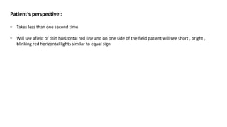 Patient’s perspective :
• Takes less than one second time
• Will see afield of thin horizontal red line and on one side of the field patient will see short , bright ,
blinking red horizontal lights similar to equal sign
 