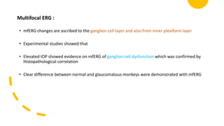 Multifocal ERG :
• mfERG changes are ascribed to the ganglion cell layer and also from inner plexiform layer
• Experimental studies showed that
• Elevated IOP showed evidence on mfERG of ganglion cell dysfunction which was confirmed by
Histopathological correlation
• Clear difference between normal and glaucomatous monkeys were demonstrated with mfERG
 