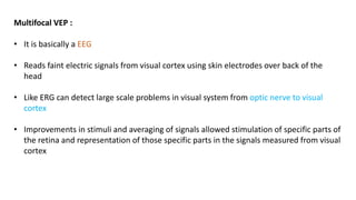 Multifocal VEP :
• It is basically a EEG
• Reads faint electric signals from visual cortex using skin electrodes over back of the
head
• Like ERG can detect large scale problems in visual system from optic nerve to visual
cortex
• Improvements in stimuli and averaging of signals allowed stimulation of specific parts of
the retina and representation of those specific parts in the signals measured from visual
cortex
 