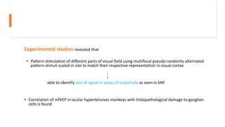 Experimental studies revealed that
• Pattern stimulation of different parts of visual field using multifocal pseudo randomly alternated
pattern stimuli scaled in size to match their respective representation in visual cortex
able to identify loss of signal in areas of scotomata as seen in SAP
• Correlation of mfVEP in ocular hypertensives monkeys with histopathological damage to ganglion
cells is found
 