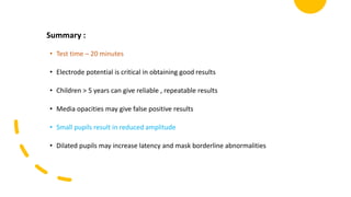 Summary :
• Test time – 20 minutes
• Electrode potential is critical in obtaining good results
• Children > 5 years can give reliable , repeatable results
• Media opacities may give false positive results
• Small pupils result in reduced amplitude
• Dilated pupils may increase latency and mask borderline abnormalities
 