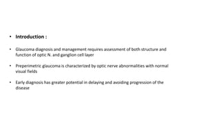 • Introduction :
• Glaucoma diagnosis and management requires assessment of both structure and
function of optic N. and ganglion cell layer
• Preperimetric glaucoma is characterized by optic nerve abnormalities with normal
visual fields
• Early diagnosis has greater potential in delaying and avoiding progression of the
disease
 