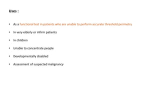 Uses :
• As a functional test in patients who are unable to perform accurate threshold perimetry
• In very elderly or infirm patients
• In children
• Unable to concentrate people
• Developmentally disabled
• Assessment of suspected malignancy
 