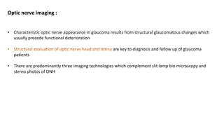 Optic nerve imaging :
• Characteristic optic nerve appearance in glaucoma results from structural glaucomatous changes which
usually precede functional deterioration
• Structural evaluation of optic nerve head and retina are key to diagnosis and follow up of glaucoma
patients
• There are predominantly three imaging technologies which complement slit lamp bio microscopy and
stereo photos of ONH
 