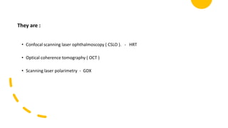 They are :
• Confocal scanning laser ophthalmoscopy ( CSLO ). - HRT
• Optical coherence tomography ( OCT )
• Scanning laser polarimetry - GDX
 