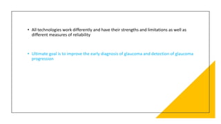 • All technologies work differently and have their strengths and limitations as well as
different measures of reliability
• Ultimate goal is to improve the early diagnosis of glaucoma and detection of glaucoma
progression
 