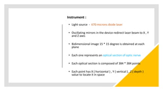 Instrument :
• Light source - 670 microns diode laser
• Oscillating mirrors in the device redirect laser beam to X , Y
and Z axes
• Bidimensional image 15 * 15 degree is obtained at each
plane
• Each one represents an optical section of optic nerve
• Each optical section is composed of 384 * 384 points
• Each point has X ( horizontal ) , Y ( vertical ) , Z ( depth )
value to locate it in space
 