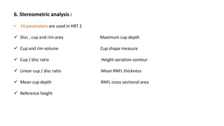 6. Stereometric analysis :
• 14 parameters are used in HRT 2
 Disc , cup and rim area Maximum cup depth
 Cup and rim volume Cup shape measure
 Cup / disc ratio Height variation contour
 Linear cup / disc ratio Mean RNFL thickness
 Mean cup depth RNFL cross sectional area
 Reference height
 