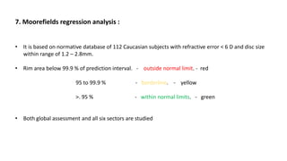 7. Moorefields regression analysis :
• It is based on normative database of 112 Caucasian subjects with refractive error < 6 D and disc size
within range of 1.2 – 2.8mm.
• Rim area below 99.9 % of prediction interval. - outside normal limit. - red
95 to 99.9 % - borderline. - yellow
>. 95 % - within normal limits. - green
• Both global assessment and all six sectors are studied
 